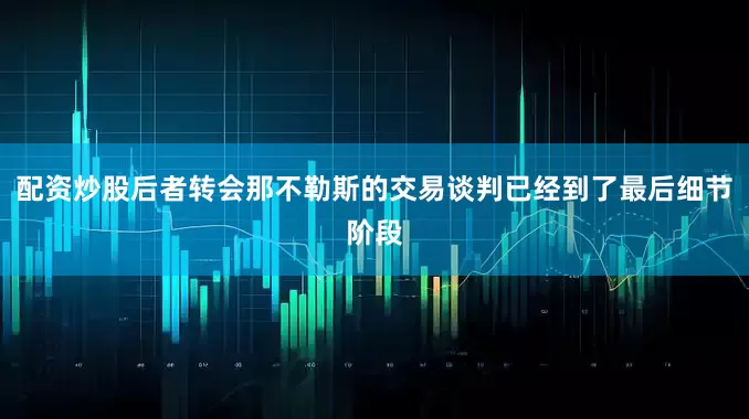 配资炒股后者转会那不勒斯的交易谈判已经到了最后细节阶段
