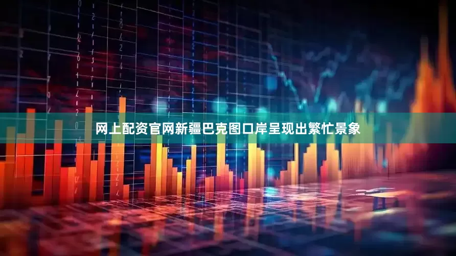 网上配资官网新疆巴克图口岸呈现出繁忙景象