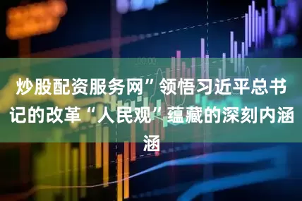 炒股配资服务网”领悟习近平总书记的改革“人民观”蕴藏的深刻内涵