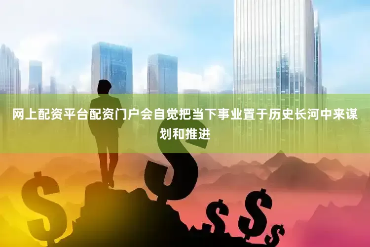 网上配资平台配资门户会自觉把当下事业置于历史长河中来谋划和推进