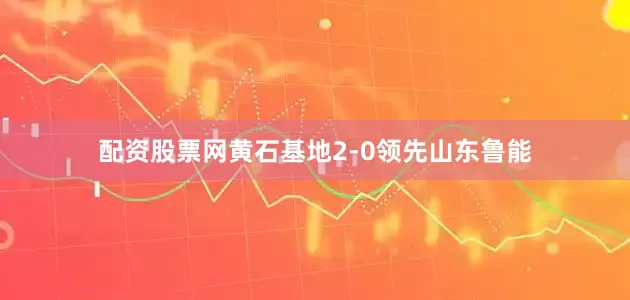 配资股票网黄石基地2-0领先山东鲁能