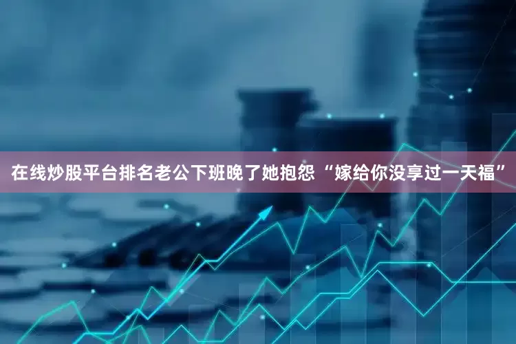 在线炒股平台排名老公下班晚了她抱怨 “嫁给你没享过一天福”