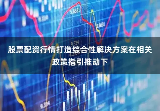 股票配资行情打造综合性解决方案　　在相关政策指引推动下