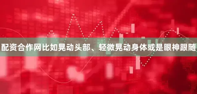 配资合作网比如晃动头部、轻微晃动身体或是眼神跟随