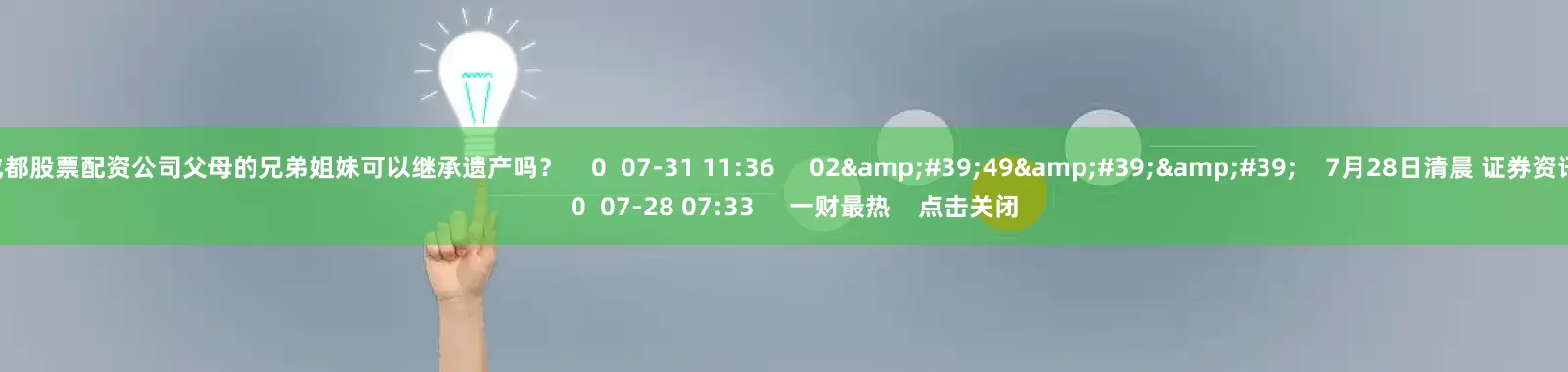 成都股票配资公司父母的兄弟姐妹可以继承遗产吗？    0  07-31 11:36     02&#39;49&#39;&#39;    7月28日清晨 证券资讯    0  07-28 07:33     一财最热    点击关闭