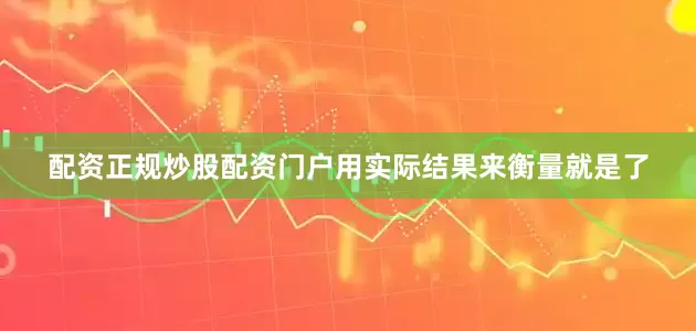 配资正规炒股配资门户用实际结果来衡量就是了