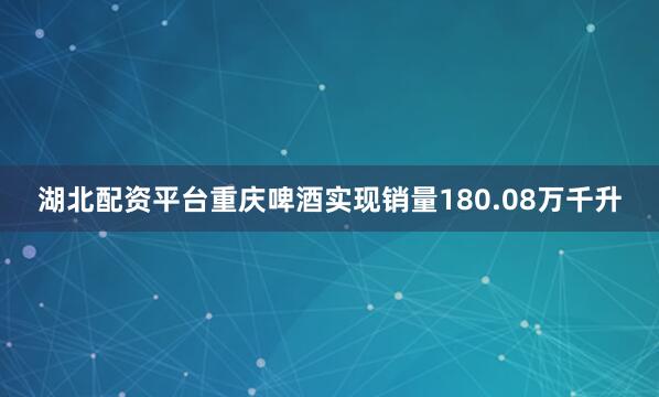 湖北配资平台重庆啤酒实现销量180.08万千升