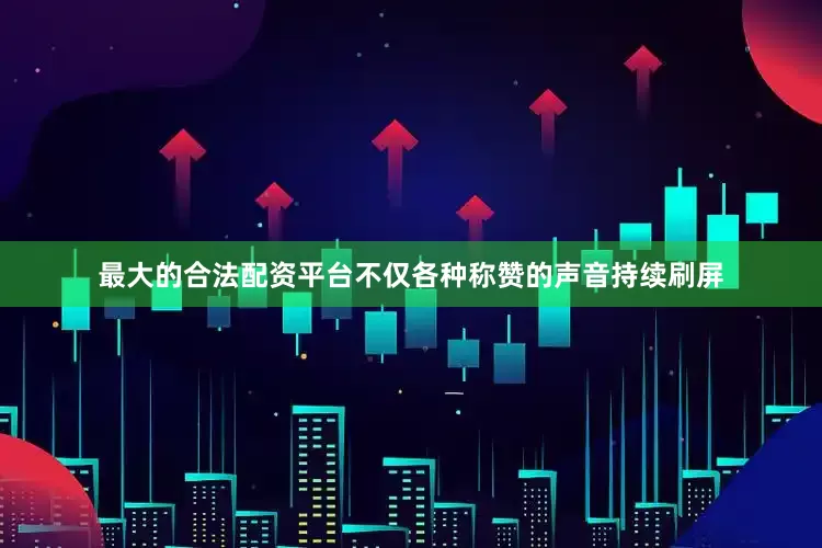 最大的合法配资平台不仅各种称赞的声音持续刷屏