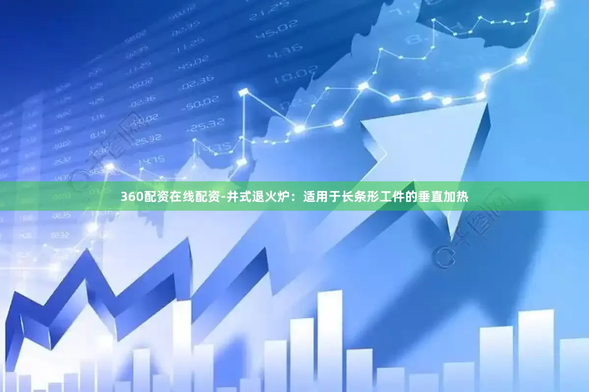 360配资在线配资-井式退火炉：适用于长条形工件的垂直加热
