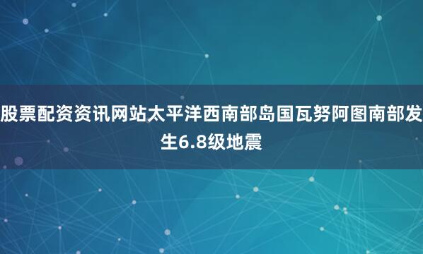 股票配资资讯网站太平洋西南部岛国瓦努阿图南部发生6.8级地震