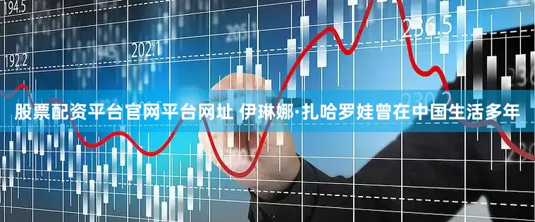 股票配资平台官网平台网址 伊琳娜·扎哈罗娃曾在中国生活多年