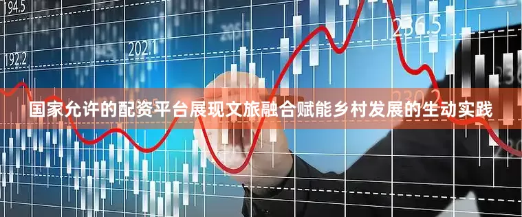 国家允许的配资平台展现文旅融合赋能乡村发展的生动实践