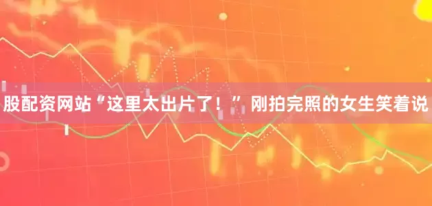 股配资网站“这里太出片了！” 刚拍完照的女生笑着说