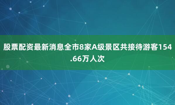 股票配资最新消息全市8家A级景区共接待游客154.66万人次