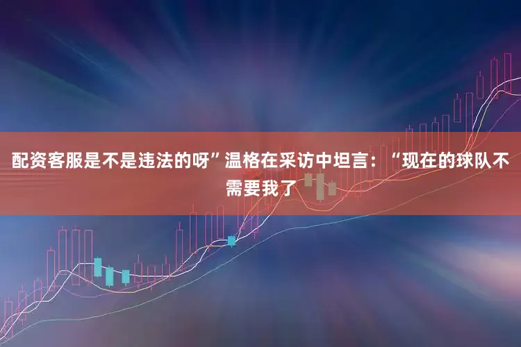 配资客服是不是违法的呀”温格在采访中坦言：“现在的球队不需要我了